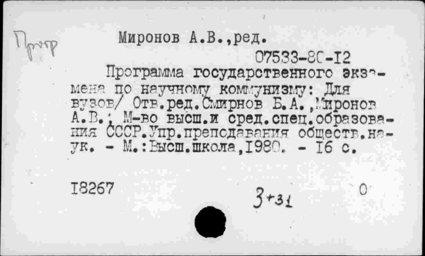 ﻿Миронов А.В.,ред.
07533-8С-12
Программа государственного экзамена по научному коммунизму: Для вузов/ Отв.ред.Смирнов Б.к, ,!*иронов А.В.' М-во высш.и сред.спец.образов* пин СССР.Упр.преподавания обществ.ня ук. - М.:Высш,школа,1980. - 16 с.
18267
О